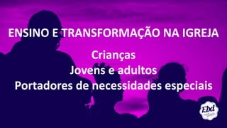 ENSINO E TRANSFORMAÇÃO NA IGREJA
Crianças
Jovens e adultos
Portadores de necessidades especiais
 