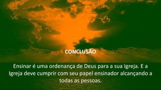 CONCLUSÃO
Ensinar é uma ordenança de Deus para a sua Igreja. E a
Igreja deve cumprir com seu papel ensinador alcançando a
todas as pessoas.
 