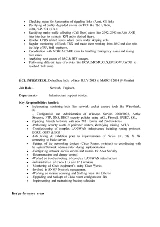  Checking status for Restoration of signaling links (Ater), GB links
 Rectifying of quality degraded alarms on TRX like 7601, 7606,
7604,7745,7743,7741.
 Rectifying major traffic affecting (Call Drop) alarm like 2992, 2993 on Abis AND
Ater interface to maintain KPI under desired figure.
 Resolve GPRS related issues which come under sleeping cells.
 Regular monitoring of Block-TRX and make them working from BSC end also with
the help of RF, field engineers.
 Coordination with NOKIA CARE team for handling Emergency cases and raising
care cases.
 Analysing root causes of BSC & BTS outages.
 Performing different type of activity like BCSU,MCMU,CLS,EMB,OMU,WDU to
resolved fault issue.
HCL INFOSYSTEM, Dehradhun, India :-Since JULY 2013 to MARCH 2014 (9 Months)
Job Role:- Network Engineer.
Department:- Infrastructure support service.
Key Responsibilities handled:
 Implementing monitoring tools like network packet capture tools like Wire-shark,
etc.
-, Configuration and Administration of Windows Servers 2000/2003, Active
Directory, FTP, DNS, DHCP security policies using ACL, Firewall, IPSEC, SSL,
 Replacing branch hardware with new 2851 routers and 2960 switches.
 -Performing security audits of perimeter routers, identifying missing ACL’s
 -Troubleshooting of complex LAN/WAN infrastructure including routing protocols
EIGRP, OSPF & BGP
 -Lab testing & validation prior to implementation of Nexus 7K, 5K & 2K
connecting to blade servers
 -Settings of the networking devices (Cisco Router, switches) co-coordinating with
the system/Network administrator during implementation
 -Configuring network access servers and routers for AAA Security
 -Documentation and change control
 -Worked on troubleshooting of complex LAN/WAN infrastructure
 -Administration of Cisco 11.x and 12.1 versions
 -Monitoring all Cisco equipment’s using Cisco Works
 -Involved in SNMP Network management.
 -Working on various scanning and Sniffing tools like Ethereal
 -Upgrading and backups of Cisco router configuration files
 -Implementing and maintaining backup schedules
Key performance areas
 