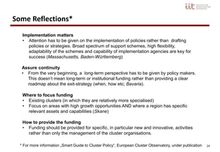 24
Where to focus funding
• Existing clusters (in which they are relatively more specialised)
• Focus on areas with high growth opportunities AND where a region has specific
relevant assets and capabilities (Skane)
How to provide the funding
• Funding should be provided for specific, in particular new and innovative, activities
rather than only the management of the cluster organisations.
Assure continuity
• From the very beginning, a long-term perspective has to be given by policy makers.
This doesn’t mean long-term or institutional funding rather than providing a clear
roadmap about the exit-strategy (when, how etc; Bavaria).
Implementation matters
• Attention has to be given on the implementation of policies rather than drafting
policies or strategies. Broad spectrum of support schemes, high flexibility,
adaptability of the schemes and capability of implementation agencies are key for
success (Massachusetts, Baden-Württemberg)
Some Reflections*
* For more information „Smart Guide to Cluster Policy“, European Cluster Observatory, under publication
 