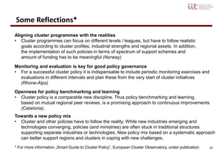 25
Aligning cluster programmes with the realities
• Cluster programmes can focus on different levels / leagues, but have to follow realistic
goals according to cluster profiles, industrial strengths and regional assets. In addition,
the implementation of such policies in terms of spectrum of support schemes and
amount of funding has to be meaningful (Norway)
Monitoring and evaluation is key for good policy governance
• For a successful cluster policy it is indispensable to include periodic monitoring exercises and
evaluations in different intervals and plan these from the very start of cluster initiatives
(Rhone-Alps)
Openness for policy benchmarking and learning
• Cluster policy is a comparable new discipline. Thus policy benchmarking and learning,
based on mutual regional peer reviews, is a promising approach to continuous improvements
(Catalonia).
Towards a new policy mix
• Cluster and other policies have to follow the reality. While new industries emerging and
technologies converging, policies (and ministries) are often stuck in traditional structures
supporting separate industries or technologies. New policy mix based on a systematic approach
can better support regions and clusters in coping with new challenges.
Some Reflections*
* For more information „Smart Guide to Cluster Policy“, European Cluster Observatory, under publication
 