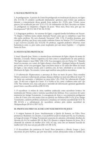 I. FIGURAS PROFÉTICAS

1. As prefigurações. A paixão de Cristo foi prefigurada na instituição da páscoa, no Egito
(Êx 12.3-13). O cordeiro sacrificado diariamente apontava para Cristo que padeceu
durante a comemoração dessa grande festa judaica (Lc 22.15), pois “Cristo, nossa
páscoa, foi sacrificado por nós” (1 Co 5.7). Os sofrimentos de Davi, descritos no Salmo
22, prefiguram os vitupérios e flagelos de Jesus: “Deus meu, Deus meu, por que me
desamparaste?” (Sl 22.1; Mt 27.46; Mc 15.34).

2. A linguagem profética. Ao retornar do Egito, a sagrada família foi habitar em Nazaré:
“E chegou e habitou numa cidade chamada Nazaré, para que se cumprisse o que fora
dito pelos profetas: Ele será chamado Nazareno” (Mt 2.23). O profeta Jeremias, por
exemplo, predisse que Jesus seria traído conforme lemos em Mateus 27.9. Leia também
o que escreveu Zacarias (Zc 11.12,13). Os profetas, segundo podemos observar, eram
harmônicos entre si, pois todos eram inspirados por um único Espírito — o Espírito
Santo de Deus.

II. INSTITUIÇÕES PROFÉTICAS

1. Israel. Quando José, Maria e o menino Jesus retornaram do Egito, depois da morte de
Herodes, o Grande, Mateus registrou esse fato como o cumprimento de uma profecia:
“Do Egito chamei o meu Filho” (Mt 2.15). Essa passagem está em Oséias 11.1: “Quando
Israel era menino, eu o amei; do Egito chamei a meu filho”. Qualquer hebreu do mundo
pré-cristão, ao ler essa passagem, logo concluiria tratar-se da saída dos filhos de Israel
do Egito, e não estaria errado, pois o profeta está, de fato, referindo-se ao evento da
libertação do Egito. No entanto, vemos aqui também uma profecia messiânica.

2. O tabernáculo. Representava a presença de Deus no meio do povo. Deus mandou
Moisés construir o tabernáculo, porque almejava habitar no meio dos filhos de Israel: “E
me farão um santuário, e habitarei no meio deles” (Êx 25.8). No tabernáculo (Êxodo
caps. 25-40) está a figura de Cristo: “E o Verbo se fez carne e habitou entre nós” (Jo
1.14). Não somente isso, mas cada peça e utensílio do tabernáculo apontam igualmente
para Cristo e sua obra salvífica (Hb 9.8-10).

3. O sacerdócio. A ordem de Arão, também conhecida como sacerdócio levítico, foi
instituída por Moisés como o sistema sacerdotal dos hebreus. Era o exercício do santo
ministério no Antigo Testamento. A consagração de Arão e o seu ministério prefiguram
a obra de Cristo; isso está muito claro na epístola aos Hebreus (Hb 5.4,5). Já no Antigo
Testamento, a palavra profética anunciava a mudança no sistema sacerdotal (Jr 31.31-34;
Hb 8.8-12) e a substituição do sacerdócio arônico pela ordem sacerdotal de
Melquisedeque (Sl 110.4; Hb 7.11,17).

III. PROFECIAS DIRETAS ACERCA DO NASCIMENTO DE JESUS

1. A origem humana de Jesus. Imediatamente à Queda do homem, no Éden, Deus
prometeu o Redentor, no entanto, o seu perfil foi sendo revelado por Ele, nas Escrituras,
ao longo do tempo. O Antigo Testamento anunciou de antemão a divindade absoluta do
Messias (Is 9.6; ler também Hb 1.8; Rm 9.5). Quanto à origem humana de Jesus, Ele é
chamado de semente da mulher (Gn 3.15), ou seja, seria um ser humano nascido de
mulher (Gl 4.4), mas sem pecado (Mt 1.20; Hb 4.15).

2. O descendente dos patriarcas de Israel. Deus prometeu a Abraão, Isaque e Jacó,
ancestrais do povo hebreu, que por meio deles seriam abençoadas todas as famílias da
 