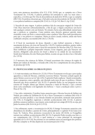 terra, uma promessa messiânica (Gn 12.3; 17.19; 24.14), que, se cumpriu em o Novo
Testamento (Lc 3.33,34). A palavra profética foi tornando-se cada vez mais clara e
específica, e revelou que Ele viria da descendência de Judá (Gn 49.10), o que se cumpriu
(Hb 7.14). Os profetas disseram que o Salvador seria um descendente de Davi (Jr 23.5,6)
e essa palavra também se cumpriu (Mt 22.42; Lc 1.32; Jo 7.42; Rm 1.3; Ap 22.16).

3. Nascido de uma virgem. A palavra profética fala da concepção virginal de Cristo (Is
7.14). Deus interveio sobrenaturalmente, a fim de que a virgem concebesse sem haver
tido qualquer contato com um homem. No entanto, havia uma dificuldade natural para
que a profecia se cumprisse. Como poderia uma donzela aparecer grávida numa
sociedade crente em Deus e conservadora como a judaica? Mas Deus tudo providenciou
para que a sua palavra se cumprisse. Maria já estava casada; todavia, ainda não havia
coabitado com José, seu marido (Mt 1.18; Lc 1.34,35).

4. O local de nascimento de Jesus. Quando o anjo Gabriel anunciou a Maria o
nascimento de Jesus, ela vivia em Nazaré (Lc 1.26,27). A palavra profética, porém, indica
a cidade de Belém de Judá como o local do nascimento do Messias (Mq 5.2). Para isso,
Deus mobilizou o próprio imperador romano, César Augusto, para que baixasse um
decreto, obrigando cada pessoa em Israel a alistar-se na cidade de seu nascimento.
Sendo José belemita, foi com Maria para Belém, ocasião em que ela deu à luz o Salvador
(Lc 2.9-11).

5. O massacre das crianças de Belém. O brutal assassinato das crianças da região de
Belém por ordem de Herodes, o Grande (Mt 2.16), foi o cumprimento de uma profecia
de Jeremias (Jr 31.15).

IV. PROFECIAS SOBRE AS OBRAS DE JESUS

1. A visão messiânica em Moisés (vv.22,23). O Novo Testamento revela que o povo judeu
aguardava a vinda do Messias, conforme escrevera Moisés: “havemos achado aquele de
quem Moisés escreveu na Lei” (Jo 1.45). O apóstolo Paulo explicou: “dando testemunho,
tanto a pequenos como a grandes, não dizendo nada mais do que os profetas e Moisés
disseram que devia acontecer” (At 26.22). O apóstolo Pedro, na sua pregação na área
externa do Templo, afirma que Moisés anunciou a vinda do Messias, e que a missão
deste seria semelhante à do legislador dos hebreus — fazer a mediação entre o povo e
Deus (1 Tm 2.5).

2. Sua vida e ministério. O profeta Isaías anunciou que o Messias haveria de habitar em
Naftali, nos confins de Zebulom (Is 9.1-4); o Novo Testamento o confirma (Mt 4.13). O
profeta Zacarias predisse a sua entrada triunfal em Jerusalém, montado num jumento
(Zc 9.9); os Evangelhos registram o referido acontecimento (Mt 21.1-11). A palavra
profética anuncia também a sua traição; seria traído por um amigo (Sl 41.9), ou seja, por
Judas Iscariotes (Mt 26.14-16; Jo 13.2; 17.12).

3. Seu sofrimento, morte e ressurreição (vv.18,26). O Antigo Testamento anunciou com
abundância de detalhes a paixão de Cristo, principalmente o capítulo 53 de Isaías (ver
Lição 5). Todavia, Deus prometeu ressuscitá-lo da morte (Sl 16.10); os Evangelhos
narram esse sublime acontecimento (Mt 28.1-5). O apóstolo Pedro ressalta esse fato e o
seu cumprimento (At 2.25-32), o qual tornou-se o tema principal da mensagem
apostólica (1 Co 15.4-20). Seu retorno ao céu também estava na mensagem dos profetas
(Sl 24) e cumpriu-se 40 dias depois de sua ressurreição (At 1.9-11).
 