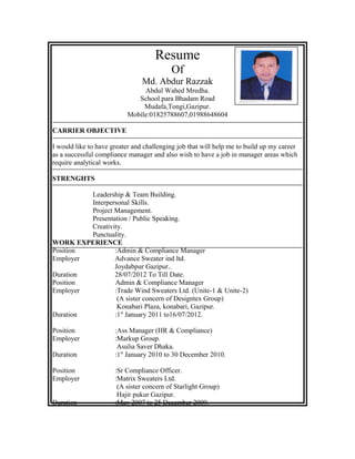 Resume
Of
Md. Abdur Razzak
Abdul Wahed Mredha.
School para Bhadam Road
Mudafa,Tongi,Gazipur.
Mobile:01825788607,01988648604
CARRIER OBJECTIVE
I would like to have greater and challenging job that will help me to build up my career
as a successful compliance manager and also wish to have a job in manager areas which
require analytical works.
STRENGHTS
Leadership & Team Building.
Interpersonal Skills.
Project Management.
Presentation / Public Speaking.
Creativity.
Punctuality.
WORK EXPERIENCE
Position :Admin & Compliance Manager
Employer Advance Sweater ind ltd.
Joydabpur Gazipur..
Duration 28/07/2012 To Till Date.
Position Admin & Compliance Manager
Employer :Trade Wind Sweaters Ltd. (Unite-1 & Unite-2)
(A sister concern of Designtex Group)
Konabari Plaza, konabari, Gazipur.
Duration :1st
January 2011 to16/07/2012.
Position :Ass Manager (HR & Compliance)
Employer :Markup Group.
Asulia Saver Dhaka.
Duration :1st
January 2010 to 30 December 2010.
Position :Sr Compliance Officer.
Employer :Matrix Sweaters Ltd.
(A sister concern of Starlight Group)
Hajir pukur Gazipur.
Duration :May 2007 to 25 December 2009.
 