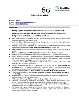 CURRICULUM VITAE
Rahul A Patil
E-mail: rahul.patilsas@gmail.com
Phone: +91 81060 33411
Summary:
Having 5 years of onshore and offshore Experience in Financial MI
reporting and Healthcare Insurance domain in Analytics department
Using variant tools like SAS, SAP BO, Excel, etc.
• Good understanding on Finance MI data flow and management with MI reporting to
higher managements and stakeholders.
• Work with Other MI Departments including Change Management, Risk & Compliance to
drive various MI Automation Projects.
• Working Closely with Customers and stakeholders to understand the criticality and
customer requirements as Client Relationship Manager in current role.
• Creating BRD for variant modules, mapping and developing rules as filter for flagging
claims.
• Worked in MRM and Fraud Analytics team with UHG as client in Genpact.
• Working on Preparing MI packs / performance packs / product profitability statements.
• Handel Healthcare Insurance data for detecting Fraudulent claims via variant approaches
and analysis of data with effective processing claims, has developed variant modules
which saves around $20000 per week was awarded for same.
• As Worked in Analytics department good in analyzing current, retro data and
FORECASTING on variant approaches.
• Recently onsite was awarded by Finance Director of British Gas as “Best Finance MI
Developer 2013” for handling government reporting (ofgem) and analyzing decision
taking data to maintain refund values to customer by organizations.
• Having exceptional hands on data analysis and presentation to stakeholders.
• Experience on Analysis of data via SAS Base and Advance, SAS BI tools, SQL, Excel
and SAP BO.
• Developing the SAS macros for reusable applications used in generating data sets and
different reports as per the requirement.
• Validating and Cleaning of Data using Data Step and Base SAS procedures.
• Extensive Knowledge in preparation of Reports, Tables, Listings and Graphs using
various Procedures like Frequency, Summary, Report, Tabulate, Gplot, Gchart, SQL.
• Good Knowledge in using Basic and Advanced SQL commands like Pass-Through
Facility to import and export the external files.
• The reports were generated and the reports include the following tables as Baseline
history and status, follow-up visit, efficacy analysis, Agent wise summary, financial
status, in and out of growth of business.
 