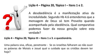Lição 4 – Página 20, Tópico I – Itens 1 e 2.
A desobediência é a manifestação ativa da
incredulidade. Segundo Hb 4.6 entendemos que a
mensagem de Deus só tem Proveito quando
acompanhada pela obediência. Qual comparativo
podemos fazer da nossa geração sobre esta
verdade?
Lição 4 – Página 20, Tópico III – Itens 1 a 3. e questionário.
Uma palavra viva, eficaz, penetrante - Se os israelitas falharam ao não ouvir
as palavras de Moisés e Josué qual o cuidado que os cristãos devem ter
hoje?
 