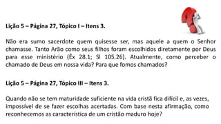 Lição 5 – Página 27, Tópico I – Itens 3.
Não era sumo sacerdote quem quisesse ser, mas aquele a quem o Senhor
chamasse. Tanto Arão como seus filhos foram escolhidos diretamente por Deus
para esse ministério (Êx 28.1; Sl 105.26). Atualmente, como perceber o
chamado de Deus em nossa vida? Para que fomos chamados?
Lição 5 – Página 27, Tópico III – Itens 3.
Quando não se tem maturidade suficiente na vida cristã fica difícil e, as vezes,
impossível de se fazer escolhas acertadas. Com base nesta afirmação, como
reconhecemos as característica de um cristão maduro hoje?
 