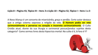 Lição 8 – Página 43, Tópico III – Itens 3 e Lição 10 – Página 52, Tópico I – Itens 1 a 3
A Nova Aliança é um concerto de misericórdia, graça e perdão. Certo autor destaca
que o antigo sistema separava a religião da vida. O Homem podia ser reto
cerimonialmente e perverso no coração e Incorreto cerimonialmente. O Culto
Cristão atual, diante da sua liturgia e cerimonial possue/produz sujeitos desta
categoria? Como sermos livres desta hipocrisia mortal: No culto é X, lá fora é Y?
 