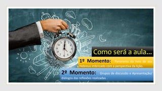 Como será a aula...
1º Momento: Panorama do livro de aos
Hebreus imbricado com a perspectiva da lição.
2º Momento: Grupos de discussão e Apresentação/
diálogos das reflexões realizadas .
 