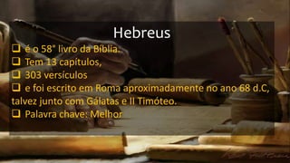 Hebreus
 é o 58° livro da Bíblia.
 Tem 13 capítulos,
 303 versículos
 e foi escrito em Roma aproximadamente no ano 68 d.C,
talvez junto com Gálatas e II Timóteo.
 Palavra chave: Melhor
 