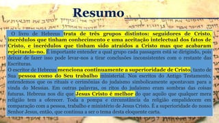 O livro de Hebreus trata de três grupos distintos: seguidores de Cristo,
incrédulos que tinham conhecimento e uma aceitação intelectual dos fatos de
Cristo, e incrédulos que tinham sido atraídos a Cristo mas que acabaram
rejeitando-no. É importante entender a qual grupo cada passagem está se dirigindo, pois
deixar de fazer isso pode levar-nos a tirar conclusões inconsistentes com o restante das
Escrituras.
O escritor de Hebreus menciona continuamente a superioridade de Cristo, tanto de
Sua pessoa como do Seu trabalho ministerial. Nos escritos do Antigo Testamento,
entendemos que os rituais e cerimônias do judaísmo simbolicamente apontavam para a
vinda do Messias. Em outras palavras, os ritos do judaísmo eram sombras das coisas
futuras. Hebreus nos diz que Jesus Cristo é melhor do que aquilo que qualquer mera
religião tem a oferecer. Toda a pompa e circunstância da religião empalidecem em
comparação com a pessoa, trabalho e ministério de Jesus Cristo. É a superioridade do nosso
Senhor Jesus, então, que continua a ser o tema desta eloquente carta.
Resumo___________
 