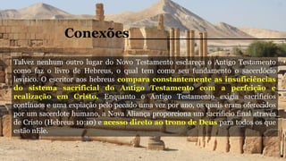 Talvez nenhum outro lugar do Novo Testamento esclareça o Antigo Testamento
como faz o livro de Hebreus, o qual tem como seu fundamento o sacerdócio
levítico. O escritor aos hebreus compara constantemente as insuficiências
do sistema sacrificial do Antigo Testamento com a perfeição e
realização em Cristo. Enquanto o Antigo Testamento exigia sacrifícios
contínuos e uma expiação pelo pecado uma vez por ano, os quais eram oferecidos
por um sacerdote humano, a Nova Aliança proporciona um sacrifício final através
de Cristo (Hebreus 10:10) e acesso direto ao trono de Deus para todos os que
estão nEle.
Conexões_________________
 