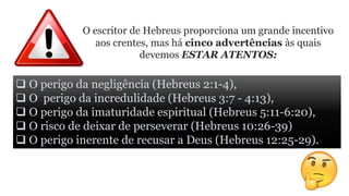 O escritor de Hebreus proporciona um grande incentivo
aos crentes, mas há cinco advertências às quais
devemos ESTAR ATENTOS:
 O perigo da negligência (Hebreus 2:1-4),
 O perigo da incredulidade (Hebreus 3:7 - 4:13),
 O perigo da imaturidade espiritual (Hebreus 5:11-6:20),
 O risco de deixar de perseverar (Hebreus 10:26-39)
 O perigo inerente de recusar a Deus (Hebreus 12:25-29).
 