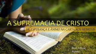 A SUPREMACIA DE CRISTO
FÉ, ESPERANÇA E ÂNIMO NA CARTA AOS HEBREUS
Prof. Uilson
Nunes
 