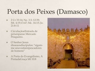 Porta dos Peixes (Damasco)2 Cr 33:14; Ne. 3:3; 12:39; Mt. 4:19;13:47; Mc. 16:15; Jo. 21:8-11 CirculaçãoeEntrada de peixesparao Mercado Pesqueiro.O Senhor Jesus disseaosdiscípulos: "sigam-me eeuvosfareipescadores de homens"	A Porta do Evangelismo, A PortadaGraça Mt 10:8