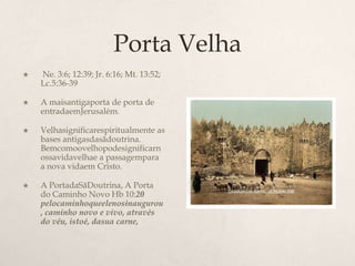 Porta Velha Ne. 3:6; 12:39; Jr. 6:16; Mt. 13:52; Lc.5:36-39 	A maisantigaporta de porta de entradaemJerusalém.Velhasignificarespiritualmente as bases antigasdasãdoutrina. Bemcomoovelhopodesignificarnossavidavelhae a passagempara a nova vidaem Cristo.A PortadaSãDoutrina, A Porta do Caminho Novo Hb 10:20 pelocaminhoqueelenosinaugurou, caminho novo e vivo, através do véu, istoé, dasua carne,