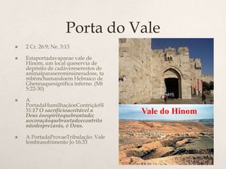 Porta do Vale2 Cr. 26:9; Ne. 3:13 	Estaportadavaparao vale de Hinom, um local queservia de depósito de cadávereserestos de animaiparasereminsineradoss, tambémchamandoem Hebraico de Ghennaquesignifica inferno. (Mt 5:22-30)A PortadaHumilhaçãoeContriçãoSl 51:17 O sacrifícioaceitável a Deus éoespíritoquebrantado; aocoraçãoquebrantadoecontritonãodesprezarás, ó Deus.A PortadaProvaeTribulação: Vale lembrasofrimento Jo 16:33 Vale do Hinom