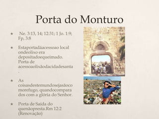 Porta do Monturo Ne. 3:13, 14; 12:31; 1 Jo. 1:9; Fp, 3:8Estaportadáacessoao local ondeolixo era depositadoequeimado. Porta de acessoaolixãodacidadesanta.As coisasdestemundosejasãocomorefugo, quandocomparados com a glória do Senhor. 	Porta de Saída do quenãopresta.Rm 12:2 (Renovação)
