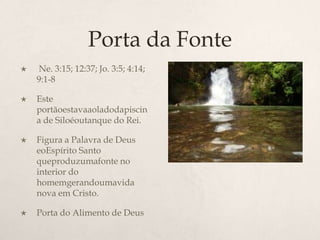 Porta da Fonte Ne. 3:15; 12:37; Jo. 3:5; 4:14; 9:1-8 	Este portãoestavaaoladodapiscina de Siloéoutanque do Rei.Figura a Palavra de Deus eoEspírito Santo queproduzumafonte no interior do homemgerandoumavida nova em Cristo. Porta do Alimento de Deus	
