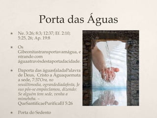 Porta das ÁguasNe. 3:26; 8:3; 12:37; Ef. 2:10; 5:25, 26; Ap. 19:8 	Os Gibeonitastransportavamágua, entrando com águaatravésdestaportadacidade. Daporta das águasfaladaPalavra de Deus,  Cristo a Águaquemata a sede, 7:37Ora, no seuúltimodia, ograndediadafesta, Jesus pôs-se empéeclamou, dizendo: Se alguém tem sede, venha a mimebeba. –QueSantificaePurificaEf 5:26 Porta do Sedento