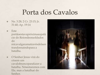 Porta dos CavalosNe. 3:28; 2 Cr. 23:15; Jr. 31:40; Ap. 19:14Este portãoestavapróximaaopalácio do Reiondeossoldados do reicavalgaramatravésdelaentrandoesaindopara a batalha.O Senhor Jesus virá do céuem um cavalobrancoparafazer a batalha. Nósestaremos com Ele, mas a batalhaé do Senhor. PortadaForçae do Vigor