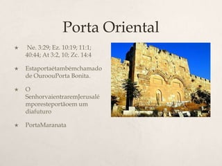 Porta Oriental Ne. 3:29; Ez. 10:19; 11:1; 40:44; At 3:2, 10; Zc. 14:4 	Estaportaétambémchamado de OuroouPorta Bonita. 	O SenhorvaientraremJerusalémporesteportãoem um diafuturoPortaMaranata