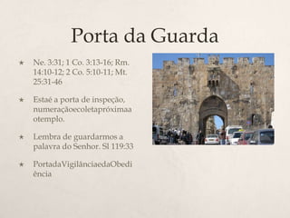 Porta da GuardaNe. 3:31; 1 Co. 3:13-16; Rm. 14:10-12; 2 Co. 5:10-11; Mt. 25:31-46 	Estaé a porta de inspeção, numeraçãoecoletapróximaaotemplo.Lembra de guardarmos a palavra do Senhor. Sl 119:33PortadaVigilânciaedaObediência