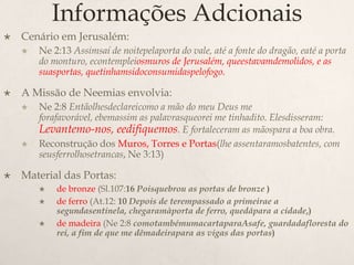Informações AdcionaisCenário em Jerusalém:Ne 2:13 Assimsaí de noitepelaporta do vale, até a fonte do dragão, eaté a porta do monturo, econtempleiosmuros de Jerusalém, queestavamdemolidos, e as suasportas, quetinhamsidoconsumidaspelofogo.A Missão de Neemias envolvia:Ne 2:8 Entãolhesdeclareicomo a mão do meu Deus me forafavorável, ebemassim as palavrasqueorei me tinhadito. Elesdisseram: Levantemo-nos, eedifiquemos. E fortaleceram as mãospara a boa obra.Reconstrução dos Muros, Torres e Portas(lhe assentaramosbatentes, com seusferrolhosetrancas, Ne 3:13)Material das Portas:de bronze (Sl.107:16 Poisquebrou as portas de bronze )de ferro (At.12: 10 Depois de terempassado a primeirae a segundasentinela, chegaramàporta de ferro, quedápara a cidade,)de madeira (Ne 2:8 comotambémumacartaparaAsafe, guardadafloresta do rei, a fim de que me dêmadeirapara as vigas das portas)