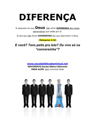 DIFERENÇA
Ai daqueles em que   Deus    não achar DIFERENÇA das coisas
                abomináveis que estão por aí.

 Ai dos que não forem DIFERENTES dos que aborrecem a Deus

                      (Malaquias 3:18)

E você? Tens peito pra isto? Ou vive só na
            “conversinha”?



           www.escolabiblicadominical.net
           MOVIMENTO Escola Bíblica Diferente
             INDO ALÉM, sem conversa fiada
 