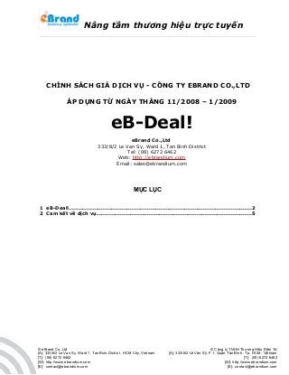 Nâng tầm thương hiệu trực tuyến
CHÍNH SÁCH GIÁ DỊCH VỤ - CÔNG TY EBRAND CO.,LTD
ÁP DỤNG TỪ NGÀY THÁNG 11/2008 – 1/2009
eB-Deal!
eBrand Co.,Ltd
333/8/2 Le Van Sy, Ward 1, Tan Binh District
Tel: (08) 6272 6462
Web: http://ebrandium.com
Email: sales@ebrandium.com
MỤC LỤC
1 eB-Deal!...........................................................................................................2
2 Cam kết về dịch vụ...........................................................................................5
© eBrand Co.,Ltd
[A]: 333/8/2 Le Van Sy, Ward 1, Tan Binh District , HCM City, Vietnam
[T]: (08) 6272 6462
[W]: http://www.ebrandium.com
[E]: contact@ebrandium.com
© Công ty TNHH Thương Hiệu Điện Tử
[A]: 333/8/2 Lê Văn Sỹ, F.1, Quận Tân Bình , Tp. HCM , Việtnam
[T]: (08) 6272 6462
[W]: http://www.ebrandium.com
[E]: contact@ebrandium.com
 