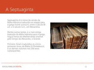 A Septuaginta
Septuaginta é o nome da versão da
Bíblia hebraica traduzida em etapas para
o grego koiné (comum), entre o século III
a.C. e o século I a.C., em Alexandria.
Dentre outras tantas, é a mais antiga
tradução da bíblia hebraica para o grego,
língua franca do Mediterrâneo oriental
pelo tempo de Alexandre, o Grande.
Primeiro, foram traduzidos os cincos
primeiros livros da Bíblia (O Pentateuco),
e os demais volumes nos 200 anos
subsequentes.
10
 