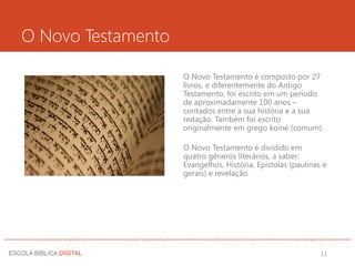 O Novo Testamento
O Novo Testamento é composto por 27
livros, e diferentemente do Antigo
Testamento, foi escrito em um período
de aproximadamente 100 anos –
contados entre a sua história e a sua
redação. Também foi escrito
originalmente em grego koiné (comum).
O Novo Testamento é dividido em
quatro gêneros literários, a saber:
Evangelhos, História, Epistolas (paulinas e
gerais) e revelação.
11
 