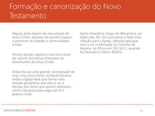 Formação e canonização do Novo
Testamento
Alguns anos depois da ressureição de
Jesus Cristo, dezenas de escritos passou
a percorrer as cidades e comunidades
cristãs.
Muitos desses registros (escritos) eram
de valores duvidosos (heresias) ao
testemunho de Jesus Cristo.
Então houve uma grande necessidade de
criar uma única fonte confiável literária,
então a Igreja teve que tomar uma
atitude preventiva que veio a ser a
eleição dos livros que seriam adotados
como Literatura para regra de fé e
prática cristã.
Santo Anastácio, bispo de Alexandria, no
Egito (séc. IV), foi o primeiro a fazer esta
seleção para a Igreja. Seleção está que
veio a ser confirmada no Concílio de
Hipona, na África em 393 (d.C.), quando
foi fechado o Cânon Bíblico.
12
 