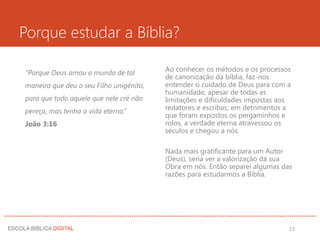 Porque estudar a Bíblia?
“Porque Deus amou o mundo de tal
maneira que deu o seu Filho unigênito,
para que todo aquele que nele crê não
pereça, mas tenha a vida eterna.”
João 3:16
Ao conhecer os métodos e os processos
de canonização da bíblia, faz-nos
entender o cuidado de Deus para com a
humanidade, apesar de todas as
limitações e dificuldades impostas aos
redatores e escribas; em detrimentos a
que foram expostos os pergaminhos e
rolos, a verdade eterna atravessou os
séculos e chegou a nós.
Nada mais gratificante para um Autor
(Deus), seria ver a valorização da sua
Obra em nós. Então separei algumas das
razões para estudarmos a Bíblia.
13
 