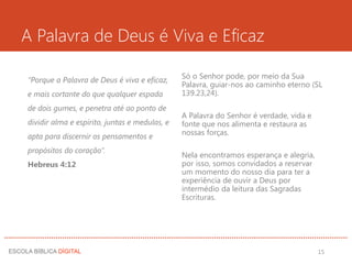 A Palavra de Deus é Viva e Eficaz
“Porque a Palavra de Deus é viva e eficaz,
e mais cortante do que qualquer espada
de dois gumes, e penetra até ao ponto de
dividir alma e espírito, juntas e medulas, e
apta para discernir os pensamentos e
propósitos do coração”.
Hebreus 4:12
Só o Senhor pode, por meio da Sua
Palavra, guiar-nos ao caminho eterno (SL
139.23,24).
A Palavra do Senhor é verdade, vida e
fonte que nos alimenta e restaura as
nossas forças.
Nela encontramos esperança e alegria,
por isso, somos convidados a reservar
um momento do nosso dia para ter a
experiência de ouvir a Deus por
intermédio da leitura das Sagradas
Escrituras.
15
 