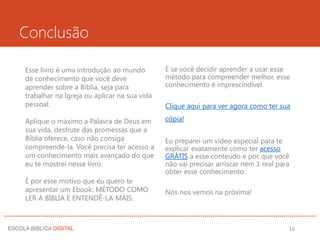 Conclusão
Esse livro é uma introdução ao mundo
de conhecimento que você deve
aprender sobre a Bíblia, seja para
trabalhar na Igreja ou aplicar na sua vida
pessoal.
Aplique o máximo a Palavra de Deus em
sua vida, desfrute das promessas que a
Bíblia oferece, caso não consiga
compreende-la. Você precisa ter acesso a
um conhecimento mais avançado do que
eu te mostrei nesse livro.
É por esse motivo que eu quero te
apresentar um Ebook: MÉTODO COMO
LER A BÍBLIA E ENTENDÊ-LA MAIS.
E se você decidir aprender a usar esse
método para compreender melhor, esse
conhecimento é imprescindível.
Clique aqui para ver agora como ter sua
cópia!
Eu preparei um vídeo especial para te
explicar exatamente como ter acesso
GRÁTIS a esse conteúdo e por que você
não vai precisar arriscar nem 1 real para
obter esse conhecimento.
Nós nos vemos na próxima!
16
 
