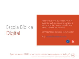Escola Bíblica
Digital
Nada do que você leu nesse livro vai te
ajudar se você não colocar em prática a
leitura da Bíblia. E viva os benefícios da
palavra de Deus em sua vida!
Conheça nossos canais de comunicação!
Blog: escolabíblicadigital.com.br
Quer ter acesso GRÁTIS a um conhecimento mais avançado de Teologia?
 