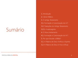 Sumário
1. Introdução
2. Cânon Bíblico
3. O antigo Testamento
3.1. Formação e Canonização do A.T.
3.2. Traduções do Antigo Testamento
3.2.1. A septuaginta
4. O Novo testamento
4.1. Formação e Canonização do N.T.
5. Por que Estudar a Bíblia?
5.1. A Palavra de Deus Vivifica o Espirito
5.2. A Palavra de Deus é Viva e Eficaz
2
 