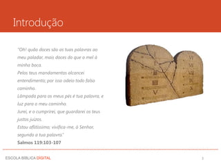 Introdução
“Oh! quão doces são as tuas palavras ao
meu paladar, mais doces do que o mel à
minha boca.
Pelos teus mandamentos alcancei
entendimento; por isso odeio todo falso
caminho.
Lâmpada para os meus pés é tua palavra, e
luz para o meu caminho.
Jurei, e o cumprirei, que guardarei os teus
justos juízos.
Estou aflitíssimo; vivifica-me, ó Senhor,
segundo a tua palavra.”
Salmos 119:103-107
3
 