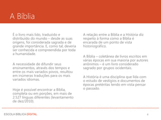 A Bíblia
É o livro mais lido, traduzido e
distribuído do mundo – desde as suas
origens, foi considerada sagrada e de
grande importância. E, como tal, deveria
ser conhecida e compreendida por toda
a humanidade.
A necessidade de difundir seus
ensinamentos, através dos tempos e
entre os mais variados povos, resultou
em inúmeras traduções para os mais
variados idiomas.
Hoje é possível encontrar a Bíblia,
completa ou em porções, em mais de
2.527 línguas diferentes (levantamento
de dez/2010).
A relação entre a Bíblia e a História diz
respeito à forma como a Bíblia é
encarada de um ponto de vista
historiográfico.
A Bíblia – coletânea de livros escritos em
várias épocas em sua maioria por autores
anônimos – é um livro considerado
sagrado por grupos ocidentais.
A História é uma disciplina que lida com
o estudo de vestígios e documentos de
épocas pretéritas tendo em vista pensar
o passado.
4
 