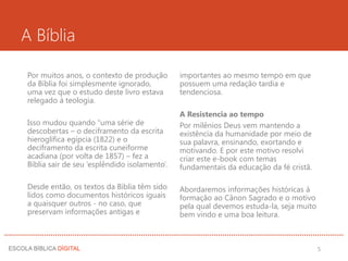 A Bíblia
importantes ao mesmo tempo em que
possuem uma redação tardia e
tendenciosa.
A Resistencia ao tempo
Por milênios Deus vem mantendo a
existência da humanidade por meio de
sua palavra, ensinando, exortando e
motivando. E por este motivo resolvi
criar este e-book com temas
fundamentais da educação da fé cristã.
Abordaremos informações históricas à
formação ao Cânon Sagrado e o motivo
pela qual devemos estuda-la, seja muito
bem vindo e uma boa leitura.
Por muitos anos, o contexto de produção
da Bíblia foi simplesmente ignorado,
uma vez que o estudo deste livro estava
relegado à teologia.
Isso mudou quando “uma série de
descobertas – o deciframento da escrita
hieroglífica egípcia (1822) e o
deciframento da escrita cuneiforme
acadiana (por volta de 1857) – fez a
Bíblia sair de seu ‘esplêndido isolamento’.
Desde então, os textos da Bíblia têm sido
lidos como documentos históricos iguais
a quaisquer outros - no caso, que
preservam informações antigas e
5
 