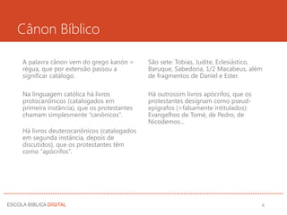Cânon Bíblico
A palavra cânon vem do grego kanón =
régua, que por extensão passou a
significar catálogo.
Na linguagem católica há livros
protocanônicos (catalogados em
primeira instância), que os protestantes
chamam simplesmente “canônicos”.
Há livros deuterocanônicos (catalogados
em segunda instância, depois de
discutidos), que os protestantes têm
como “apócrifos”.
São sete: Tobias, Judite, Eclesiástico,
Baruque, Sabedoria, 1/2 Macabeus, além
de fragmentos de Daniel e Ester.
Há outrossim livros apócrifos, que os
protestantes designam como pseud-
epígrafos (=falsamente intitulados):
Evangelhos de Tomé, de Pedro, de
Nicodemos...
6
 