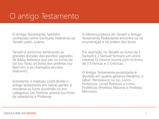 O antigo Testamento
O Antigo Testamento, também
conhecido como Escrituras Hebraicas ou
Tanakh pelos Judeus.
Tanakh é acrônimo lembrando as
grandes divisões dos escritos sagrados
da Bíblia hebraica que são os Livros da
Lei (ou Torá), os livros dos profetas (ou
Nevi'im), e os chamados escritos
(Ketuvim).
Entretanto, a tradição cristã divide o
antigo testamento em outras partes, e
reordena os livros dividindo-os em
categorias; Lei, história, poesia (ou livros
de sabedoria) e Profecias.
A diferença básica do Tanakh e Antigo
Testamento Protestante encontra-se na
enumeração e na ordem dos livros.
Por exemplo, no Tanakh os livros de 1
Samuel e 2 Samuel formam um único
volume; O mesmo ocorre com os livros
de 1 Crônicas e 2 Crônicas.
O Antigo Testamento protestante é
dividido em quatro gêneros literários, a
saber: Pentateuco ou Lei, Livros
Históricos, Livros Poéticos e Livros
Proféticos (Profetas Maiores e Profetas
Menores).
7
 