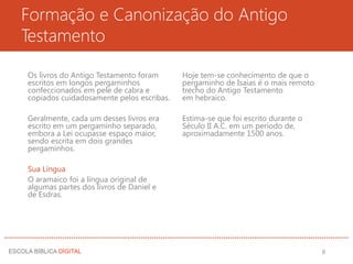 Formação e Canonização do Antigo
Testamento
Os livros do Antigo Testamento foram
escritos em longos pergaminhos
confeccionados em pele de cabra e
copiados cuidadosamente pelos escribas.
Geralmente, cada um desses livros era
escrito em um pergaminho separado,
embora a Lei ocupasse espaço maior,
sendo escrita em dois grandes
pergaminhos.
Sua Língua
O aramaico foi a língua original de
algumas partes dos livros de Daniel e
de Esdras.
Hoje tem-se conhecimento de que o
pergaminho de Isaías é o mais remoto
trecho do Antigo Testamento
em hebraico.
Estima-se que foi escrito durante o
Século II A.C. em um período de,
aproximadamente 1500 anos.
8
 