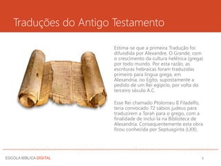 Traduções do Antigo Testamento
Estima-se que a primeira Tradução foi
difundida por Alexandre, O Grande, com
o crescimento da cultura helênica (grega)
por todo mundo. Por esta razão, as
escrituras hebraicas foram traduzidas
primeiro para língua grega, em
Alexandria, no Egito, supostamente a
pedido de um Rei egípcio, por volta do
terceiro século A.C.
Esse Rei chamado Ptolomeu II Filadelfo,
teria convocado 72 sábios judeus para
traduzirem a Torah para o grego, com a
finalidade de incluí-la na Biblioteca de
Alexandria. Consequentemente esta obra
ficou conhecida por Septuaginta (LXX).
9
 