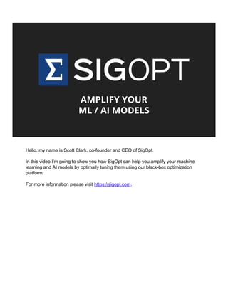 AMPLIFY YOUR
ML / AI MODELS
Hello, my name is Scott Clark, co-founder and CEO of SigOpt.
In this video I’m going to show you how SigOpt can help you amplify your machine
learning and AI models by optimally tuning them using our black-box optimization
platform.
For more information please visit https://sigopt.com.
© 2017 SigOpt, Inc https://sigopt.com
 