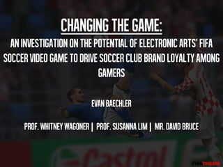 Changing the game:
  An Investigation on the Potential of Electronic Arts' FIFA
Soccer Video Game to Drive Soccer Club Brand Loyalty Among
                           Gamers

                           Evan Baechler

     Prof. Whitney Wagoner | Prof. Susanna Lim | Mr. David Bruce
 