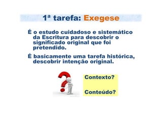 1ª tarefa: Exegese
É o estudo cuidadoso e sistemático
  da Escritura para descobrir o
  significado original que foi
  pretendido.
É basicamente uma tarefa histórica,
  descobrir intenção original.

                  Contexto?

                  Conteúdo?
 