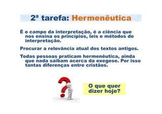 2ª tarefa: Hermenêutica
É o campo da interpretação, é a ciência que
  nos ensina os princípios, leis e métodos de
  interpretação.
Procurar a relevância atual dos textos antigos.
Todas pessoas praticam hermenêutica, ainda
  que nada saibam acerca da exegese. Por isso
  tantas diferenças entre cristãos.



                           O que quer
                           dizer hoje?
 