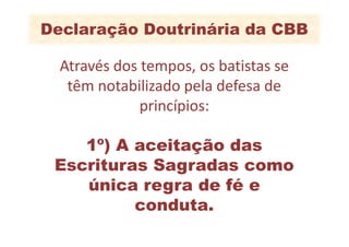 Declaração Doutrinária da CBB

  Através dos tempos, os batistas se
   têm notabilizado pela defesa de
              princípios:

    1º) A aceitação das
 Escrituras Sagradas como
    única regra de fé e
          conduta.
 